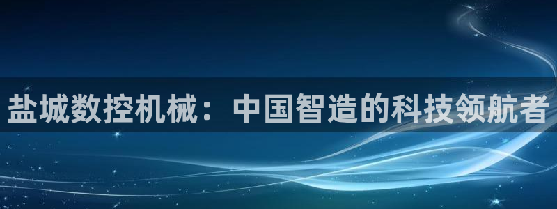 天辰娱乐小妹:盐城数控机械:中国智造的科技领航者